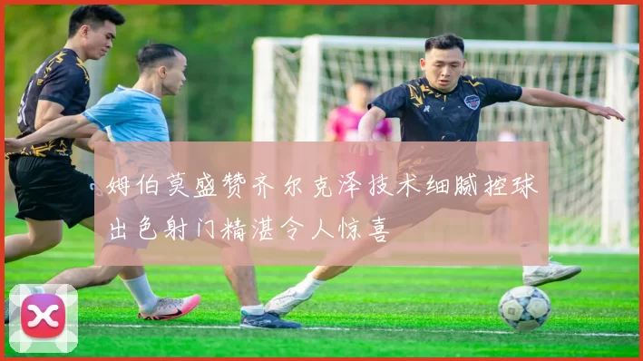 姆伯莫盛赞齐尔克泽技术细腻控球出色射门精湛令人惊喜