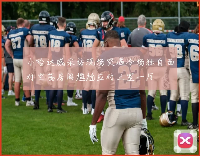 小哈达威采访现场突遇冷场独自面对空荡房间尴尬应对三室一厅