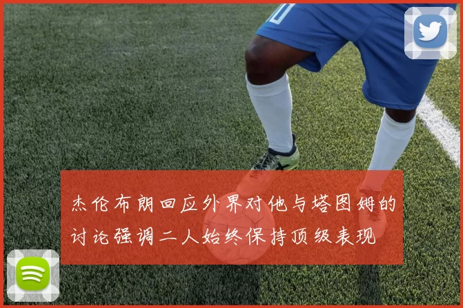 杰伦布朗回应外界对他与塔图姆的讨论强调二人始终保持顶级表现