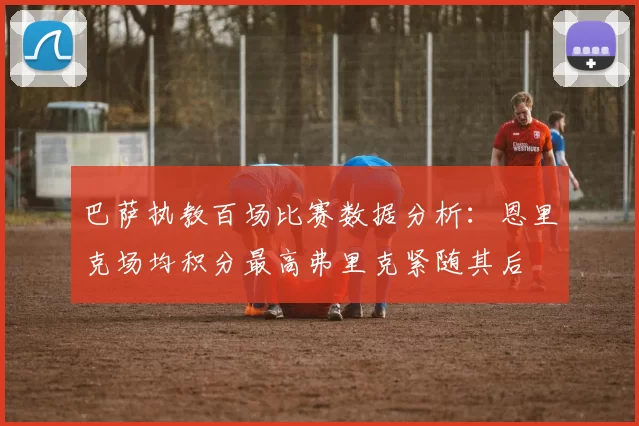 巴萨执教百场比赛数据分析：恩里克场均积分最高弗里克紧随其后
