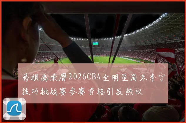 蒋祺禹荣膺2026CBA全明星周末李宁技巧挑战赛参赛资格引发热议