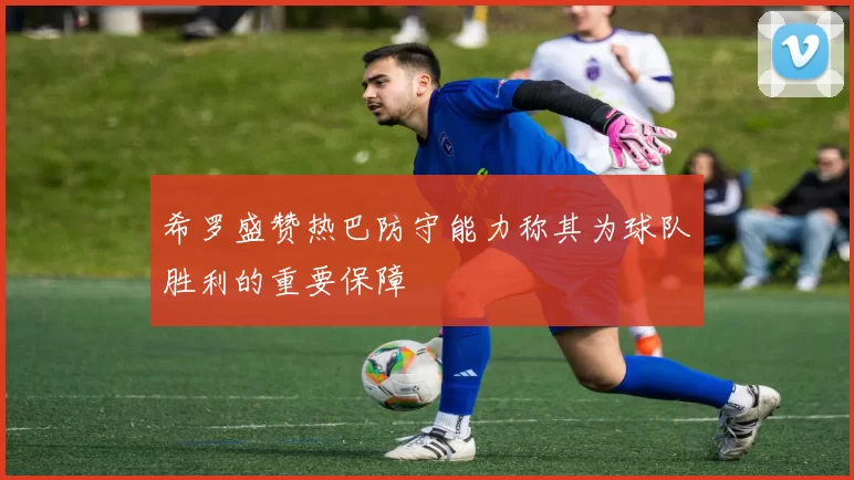 希罗盛赞热巴防守能力称其为球队胜利的重要保障