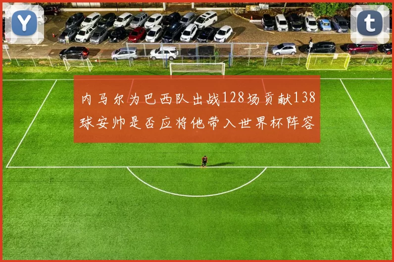 内马尔为巴西队出战128场贡献138球安帅是否应将他带入世界杯阵容