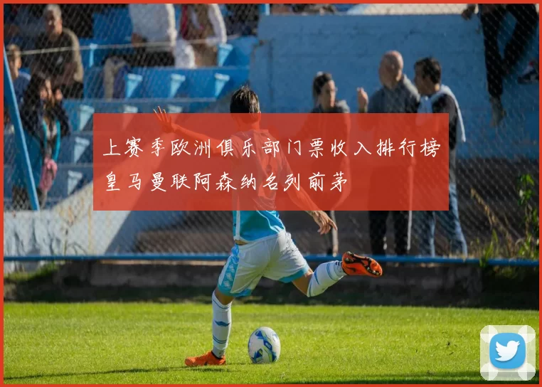 上赛季欧洲俱乐部门票收入排行榜皇马曼联阿森纳名列前茅