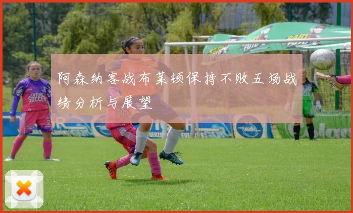 阿森纳客战布莱顿保持不败五场战绩分析与展望