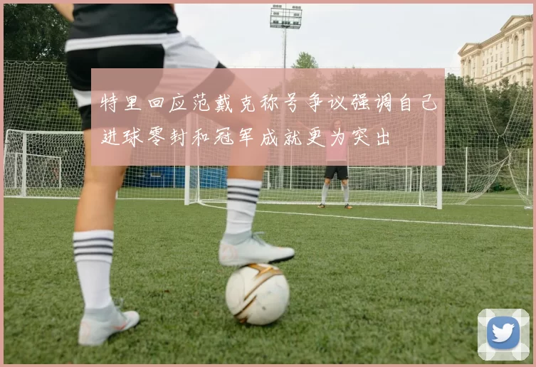 特里回应范戴克称号争议强调自己进球零封和冠军成就更为突出