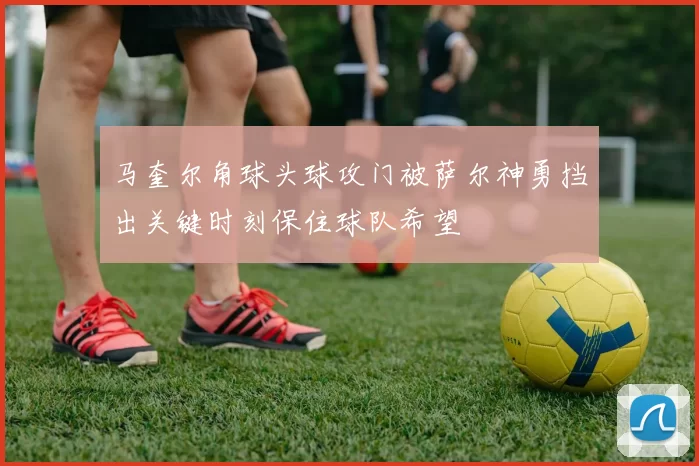 马奎尔角球头球攻门被萨尔神勇挡出关键时刻保住球队希望