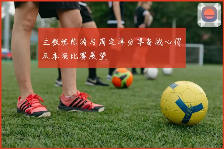 主教练陈涛与周定洋分享备战心得及本场比赛展望