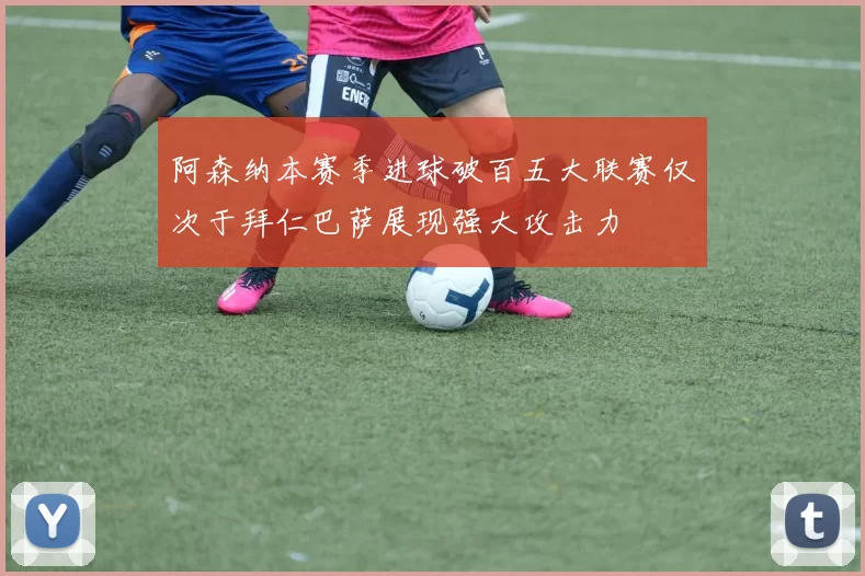 阿森纳本赛季进球破百五大联赛仅次于拜仁巴萨展现强大攻击力